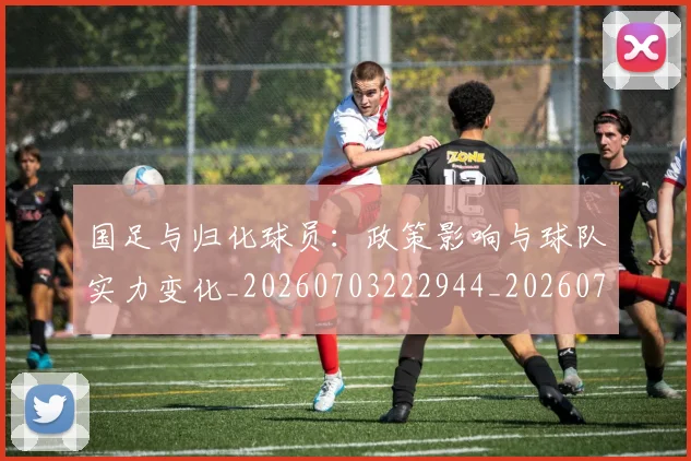 国足与归化球员：政策影响与球队实力变化_20260703222944_20260720180543