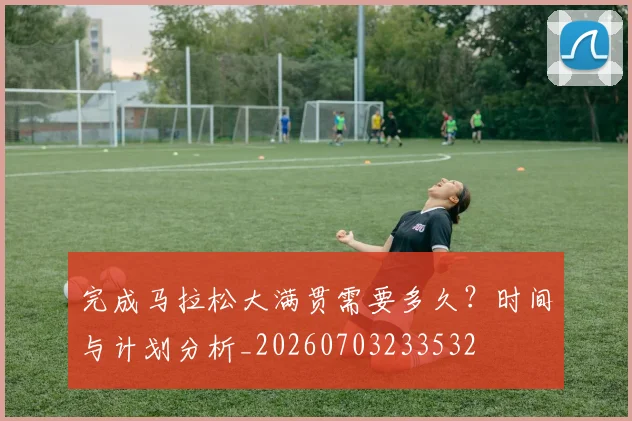 完成马拉松大满贯需要多久?时间与计划分析_20260703233532
