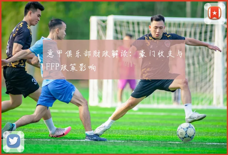 意甲俱乐部财政解读:豪门收支与FFP政策影响