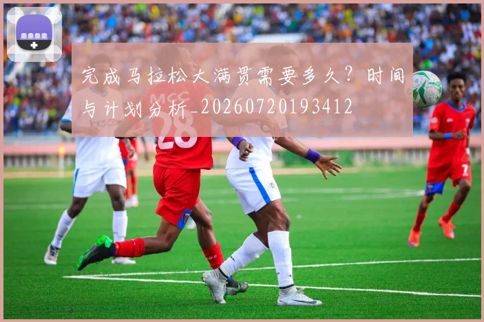 完成马拉松大满贯需要多久?时间与计划分析_20260720193412