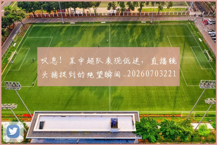 叹息！某中超队表现低迷，直播镜头捕捉到的绝望瞬间_20260703221445