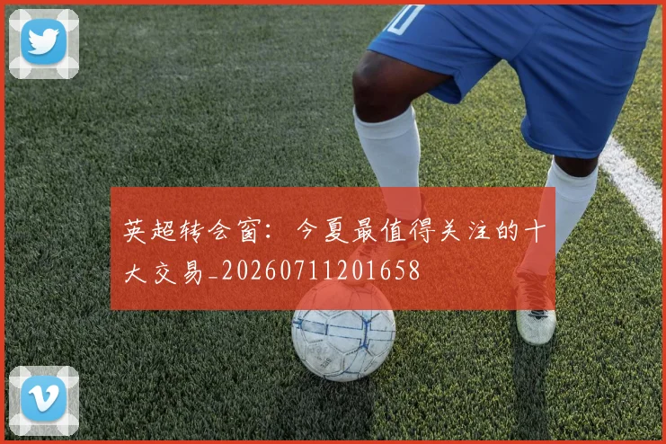 英超转会窗:今夏最值得关注的十大交易_20260711201658